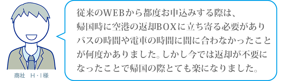従来のWEBから都度お申込みする際は、帰国時に空港の返却BOXに立ち寄る必要がありバスの時間や電車の時間に間に合わなかったことが何度かありました。しかし今では返却が不要になったことで帰国の際とても楽になりました。商社H・I様