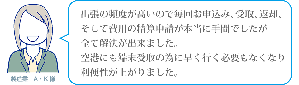 出張の頻度が高いので毎回お申込み、受取、返却、そして費用の精算申請が本当に手間でしたが全て解決が出来ました。空港にも端末受取の為に早く行く必要もなくなり利便性が上がりました。製造業A・K様