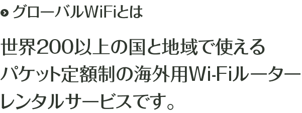 グローバルWiFiとは 世界200以上の国と地域で使えるパケット定額制の海外用Wi-Fiルーターレンタルサービスです。
