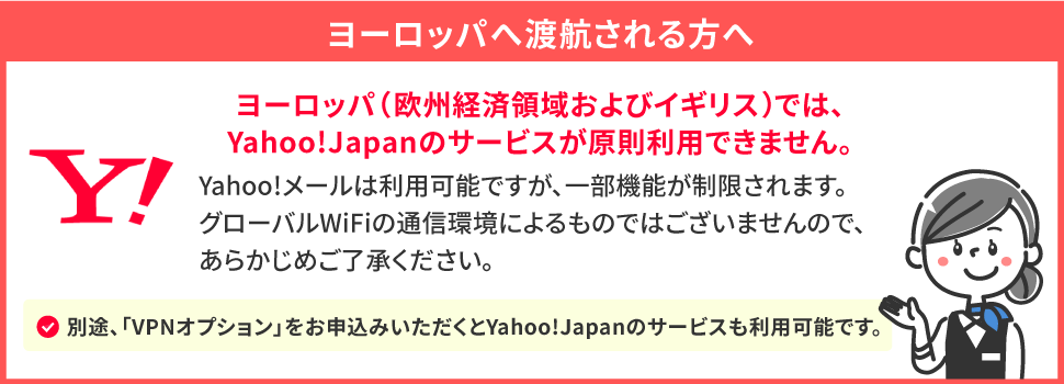 ヨーロッパへ渡航される方へ ヨーロッパ（欧州経済領域およびイギリス）では、Yahoo!Japanのサービスが原則利用できません。別途、「VPNオプション」をお申し込みいただくとYahoo!Japanのサービスも利用可能です。