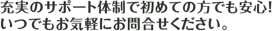 充実のサポート体制で初めての方でも安心！ いつでもお気軽にお問い合わせください。