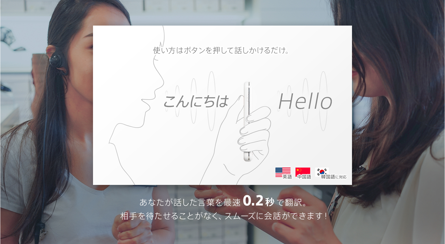 使い方はボタンを押して話しかけるだけ。あなたが話した言葉を最速0.2秒で翻訳。相手を待たせることがなく、スムーズに会話ができます!