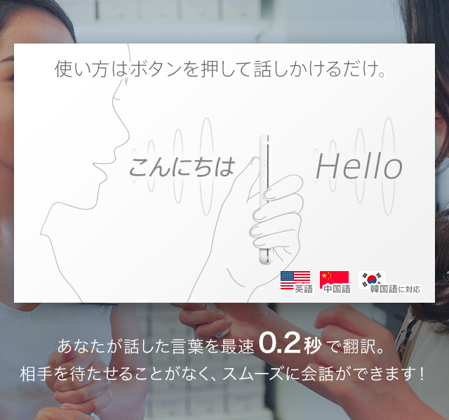 使い方はボタンを押して話しかけるだけ。あなたが話した言葉を最速0.2秒で翻訳。相手を待たせることがなく、スムーズに会話ができます!